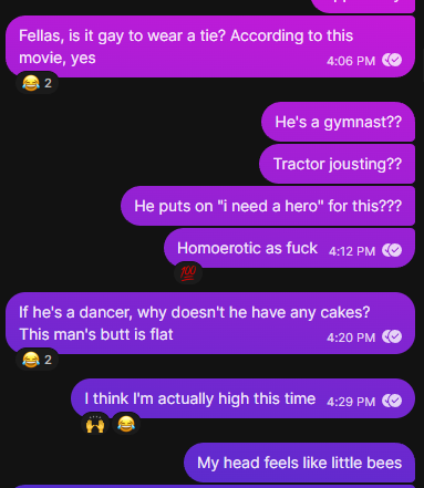 screenshots from a group chat: Fellas, is it gay to wear a tie? According to this movie, yes He's a gymnast?? Tractor jousting?? He puts on "I need a hero" for this??? Homoerotic as fuck If he's a dancer, why doesn't he have any cakes? This man's butt is flat I think I'm actually high this time My head feels a little like bees