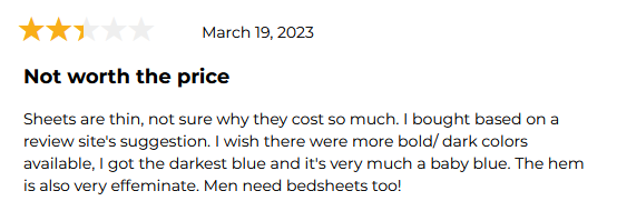 A product review of sheets that says: Sheets are thin, not sure why they cost so much. I bought based on a review site's suggestion. I wish there were more bold/dark colors available. I got the darkest blue and it's very much a baby blue. The hem is also very effeminate. Men need bedsheets too!